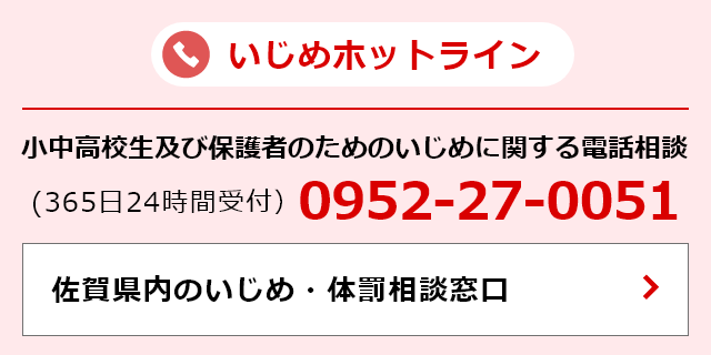 いじめホットライン（365日24時間受付） 小中高生及び保護者のためのいじめに関する電話相談 電話番号:0952-27-0051 佐賀県内いじめ・体罰相談窓口