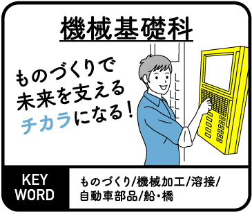 機械基礎科　ものづくりで未来を支えるチカラになる！ KEYWORD ものづくり/機械加工/溶接/自動車部品/船・橋