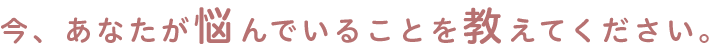 今、あなたが悩んでいることを教えて下さい。